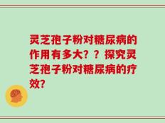 灵芝孢子粉对糖尿病的作用有多大？？探究灵芝孢子粉对糖尿病的疗效？