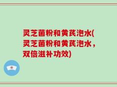 灵芝菌粉和黄芪泡水(灵芝菌粉和黄芪泡水，双倍滋补功效)