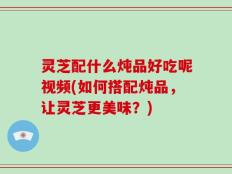 灵芝配什么炖品好吃呢视频(如何搭配炖品，让灵芝更美味？)