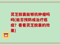 灵芝胶囊能够抗肿瘤吗吗(能否预防或治疗癌症？看看灵芝胶囊的效果)