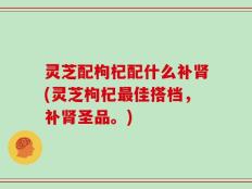 灵芝配枸杞配什么补肾(灵芝枸杞最佳搭档，补肾圣品。)