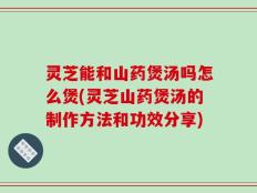 灵芝能和山药煲汤吗怎么煲(灵芝山药煲汤的制作方法和功效分享)