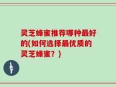 灵芝蜂蜜推荐哪种最好的(如何选择最优质的灵芝蜂蜜？)