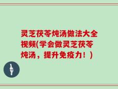 灵芝茯苓炖汤做法大全视频(学会做灵芝茯苓炖汤，提升免疫力！)