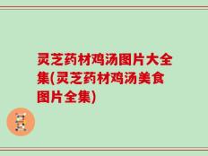 灵芝药材鸡汤图片大全集(灵芝药材鸡汤美食图片全集)