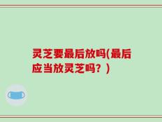 灵芝要最后放吗(最后应当放灵芝吗？)
