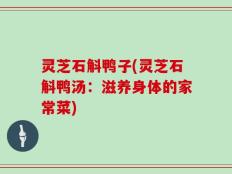 灵芝石斛鸭子(灵芝石斛鸭汤：滋养身体的家常菜)