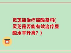 灵芝能治疗尿酸高吗(灵芝是否能有效治疗尿酸水平升高？)