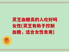 灵芝血糖高的人吃好吗女性(灵芝有助于控制血糖，适合女性食用)