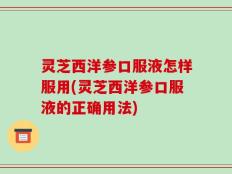 灵芝西洋参口服液怎样服用(灵芝西洋参口服液的正确用法)