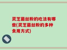 灵芝菌丝粉的吃法有哪些(灵芝菌丝粉的多种食用方式)