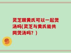 灵芝跟黄氏可以一起煲汤吗(灵芝与黄氏能共同煲汤吗？)
