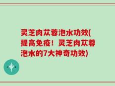 灵芝肉苁蓉泡水功效(提高免疫！灵芝肉苁蓉泡水的7大神奇功效)
