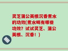 灵芝蒲公英根沉香煮水的功效(煮水喝有哪些功效？试试灵芝、蒲公英根、沉香！)
