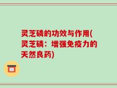 灵芝磷的功效与作用(灵芝磷：增强免疫力的天然良药)