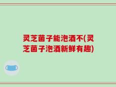 灵芝菌子能泡酒不(灵芝菌子泡酒新鲜有趣)