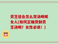灵芝适合怎么煲汤喝呢女人(如何正确煲制灵芝汤喝？女性必读！)