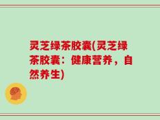 灵芝绿茶胶囊(灵芝绿茶胶囊：健康营养，自然养生)