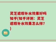 灵芝遮瑕补水效果好吗知乎(知乎评测：灵芝遮瑕补水效果怎么样？)