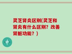 灵芝肾炎区别(灵芝和肾炎有什么区别？改善肾脏功能？)