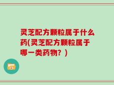灵芝配方颗粒属于什么药(灵芝配方颗粒属于哪一类药物？)