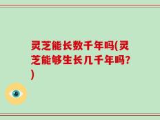灵芝能长数千年吗(灵芝能够生长几千年吗？)
