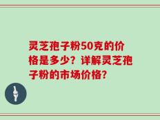 灵芝孢子粉50克的价格是多少？详解灵芝孢子粉的市场价格？