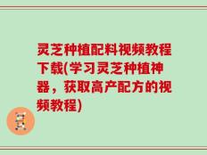 灵芝种植配料视频教程下载(学习灵芝种植神器，获取高产配方的视频教程)
