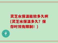 灵芝水保温能放多久啊(灵芝水保温多久？保存时效有限制！)
