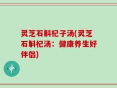 灵芝石斛杞子汤(灵芝石斛杞汤：健康养生好伴侣)