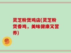 灵芝粉煲鸡店(灵芝粉煲香鸡，美味健康又营养)