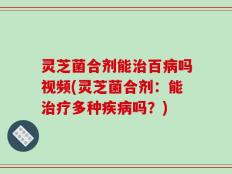 灵芝菌合剂能治百病吗视频(灵芝菌合剂：能治疗多种疾病吗？)
