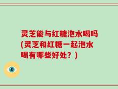 灵芝能与红糖泡水喝吗(灵芝和红糖一起泡水喝有哪些好处？)