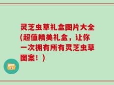 灵芝虫草礼盒图片大全(超值精美礼盒，让你一次拥有所有灵芝虫草图案！)