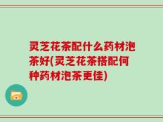 灵芝花茶配什么药材泡茶好(灵芝花茶搭配何种药材泡茶更佳)