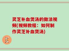 灵芝补血煲汤的做法视频(视频教程：如何制作灵芝补血煲汤)