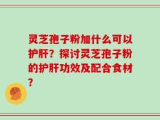 灵芝孢子粉加什么可以护肝？探讨灵芝孢子粉的护肝功效及配合食材？