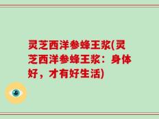灵芝西洋参蜂王浆(灵芝西洋参蜂王浆：身体好，才有好生活)