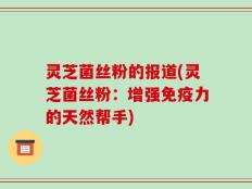 灵芝菌丝粉的报道(灵芝菌丝粉：增强免疫力的天然帮手)