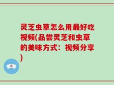 灵芝虫草怎么用最好吃视频(品尝灵芝和虫草的美味方式：视频分享)