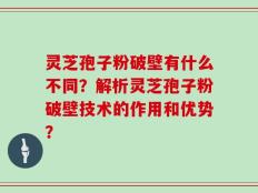 灵芝孢子粉破壁有什么不同？解析灵芝孢子粉破壁技术的作用和优势？