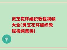 灵芝花环编织教程视频大全(灵芝花环编织教程视频集锦)