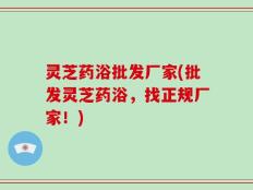 灵芝药浴批发厂家(批发灵芝药浴，找正规厂家！)
