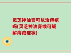 灵芝神油膏可以治痔疮吗(灵芝神油膏或可缓解痔疮症状)