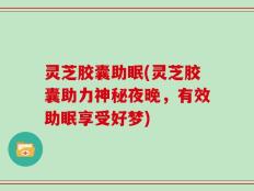 灵芝胶囊助眠(灵芝胶囊助力神秘夜晚，有效助眠享受好梦)