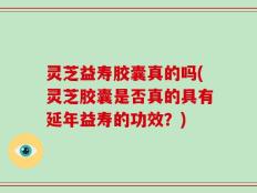 灵芝益寿胶囊真的吗(灵芝胶囊是否真的具有延年益寿的功效？)