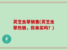 灵芝虫草销售(灵芝虫草热销，你来买吗？)