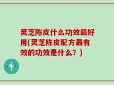 灵芝陈皮什么功效最好用(灵芝陈皮配方最有效的功效是什么？)
