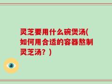 灵芝要用什么碗煲汤(如何用合适的容器熬制灵芝汤？)