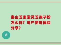泰山芝素堂灵芝孢子粉怎么样？用户使用体验分享？